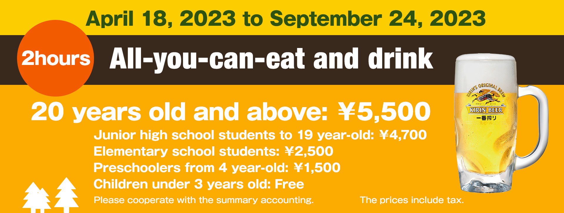 April 27, 2022 to September 25, 2022 All-you-can-eat and drink for 2 hours Price 20 years old and above: 4,800 yen Junior high school students to 19 year-old: 4000 yen Elementary school students: 2000 yen Preschoolers from 4 year-old: 1000 yen Children under 3 years old: Free The prices include tax.