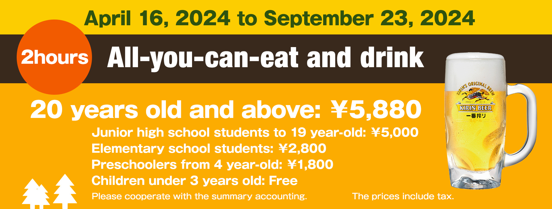April 16, 2024 to September 23, 2024 All-you-can-eat and drink for 2 hours Price 20 years old and above: 5880 yen Junior high school students to 19 year-old: 5000 yen Elementary school students: 2800 yen Preschoolers from 4 year-old: 1800 yen Children under 3 years old: Free The prices include tax.